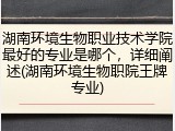 湖南环境生物职业技术学院最好的专业是哪个，详细阐述(湖南环境生物职院王牌专业)