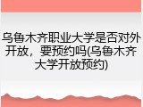 乌鲁木齐职业大学是否对外开放，要预约吗(乌鲁木齐大学开放预约)