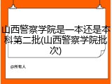 山西警察学院是一本还是本科第二批(山西警察学院批次)