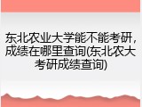 东北农业大学能不能考研，成绩在哪里查询(东北农大考研成绩查询)