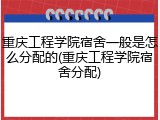 重庆工程学院宿舍一般是怎么分配的(重庆工程学院宿舍分配)
