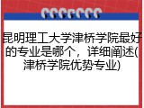 昆明理工大学津桥学院最好的专业是哪个，详细阐述(津桥学院优势专业)