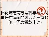 怀化师范高等专科学校如何申请在读间的创业无息贷款(创业无息贷款申请)
