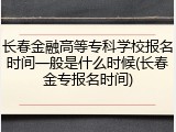 长春金融高等专科学校报名时间一般是什么时候(长春金专报名时间)