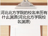 河北北方学院的校名来历有什么渊源(河北北方学院校名渊源)