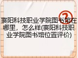 襄阳科技职业学院图书馆在哪里，怎么样(襄阳科技职业学院图书馆位置评价)