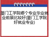 厦门工学院哪个专业毕业就业前景比较好(厦门工学院好就业专业)