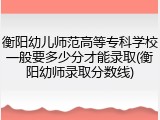 衡阳幼儿师范高等专科学校一般要多少分才能录取(衡阳幼师录取分数线)