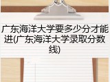 广东海洋大学要多少分才能进(广东海洋大学录取分数线)