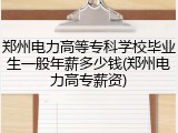 郑州电力高等专科学校毕业生一般年薪多少钱(郑州电力高专薪资)