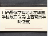 山西警察学院地址在哪里，学校地理位置(山西警察学院位置)