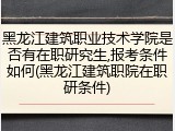 黑龙江建筑职业技术学院是否有在职研究生,报考条件如何(黑龙江建筑职院在职研条件)