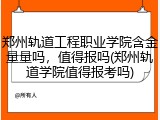 郑州轨道工程职业学院含金量量吗，值得报吗(郑州轨道学院值得报考吗)