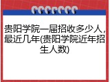 贵阳学院一届招收多少人，最近几年(贵阳学院近年招生人数)