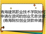 青海建筑职业技术学院如何申请在读间的创业无息贷款(青海院校创业贷款申请)