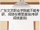 广东文艺职业学院能不能考研，成绩在哪里查询(考研成绩查询)