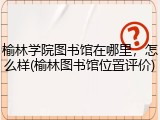 榆林学院图书馆在哪里，怎么样(榆林图书馆位置评价)