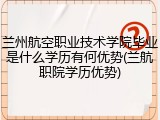 兰州航空职业技术学院毕业是什么学历有何优势(兰航职院学历优势)