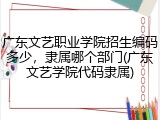广东文艺职业学院招生编码多少，隶属哪个部门(广东文艺学院代码隶属)