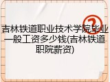 吉林铁道职业技术学院毕业一般工资多少钱(吉林铁道职院薪资)