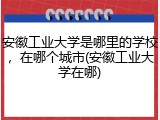 安徽工业大学是哪里的学校，在哪个城市(安徽工业大学在哪)