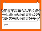 益阳医学高等专科学校哪个专业毕业就业前景比较好(益阳医专就业前景好专业)
