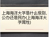 上海海洋大学是什么级别，公办还是民办(上海海洋大学属性)
