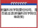 新疆科技学院要住校吗，是否能走读(新疆科技学院住宿政策)