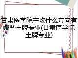 甘肃医学院主攻什么方向有哪些王牌专业(甘肃医学院王牌专业)