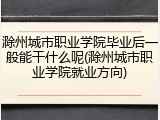 滁州城市职业学院毕业后一般能干什么呢(滁州城市职业学院就业方向)