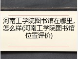 河南工学院图书馆在哪里，怎么样(河南工学院图书馆位置评价)