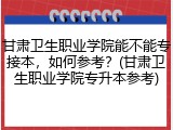 甘肃卫生职业学院能不能专接本，如何参考？(甘肃卫生职业学院专升本参考)
