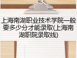 上海南湖职业技术学院一般要多少分才能录取(上海南湖职院录取线)