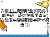 安徽卫生健康职业学院能不能考研，成绩在哪里查询(安徽卫生健康职业学院考研查询)