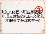 山东文化艺术职业学院哪一年成立建校的(山东文化艺术职业学院建校年份)