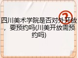四川美术学院是否对外开放，要预约吗(川美开放需预约吗)