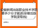 安徽新闻出版职业技术学院要多少分才能进(安徽出版学院录取线)