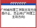 广州城市理工学院主攻方向是什么，怎么样(广州理工主攻方向)