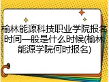 榆林能源科技职业学院报名时间一般是什么时候(榆林能源学院何时报名)