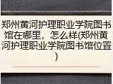郑州黄河护理职业学院图书馆在哪里，怎么样(郑州黄河护理职业学院图书馆位置)
