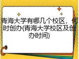 青海大学有哪几个校区，何时创办(青海大学校区及创办时间)
