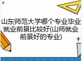 山东师范大学哪个专业毕业就业前景比较好(山师就业前景好的专业)