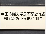 中国传媒大学是不是211或985高校(中传是211吗)