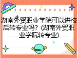 湖南外贸职业学院可以进校后转专业吗？(湖南外贸职业学院转专业)