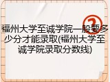 福州大学至诚学院一般要多少分才能录取(福州大学至诚学院录取分数线)
