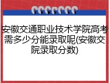 安徽交通职业技术学院高考需多少分能录取呢(安徽交院录取分数)