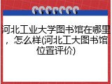 河北工业大学图书馆在哪里，怎么样(河北工大图书馆位置评价)