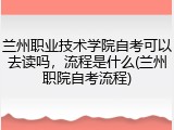 兰州职业技术学院自考可以去读吗，流程是什么(兰州职院自考流程)