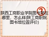 陕西工商职业学院图书馆在哪里，怎么样(陕工商职院图书馆位置评价)