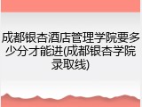 成都银杏酒店管理学院要多少分才能进(成都银杏学院录取线)